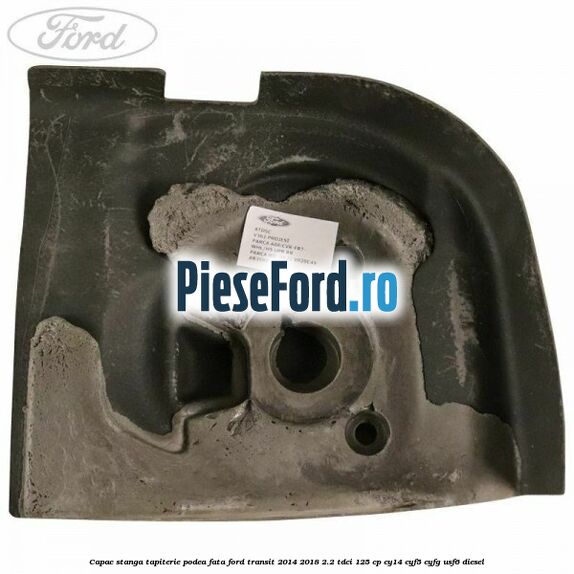Capac stanga tapiterie podea fata Ford Transit 2014-2018 2.2 TDCi 125 cp CY14, CYF5, CYFG, USF6 diesel