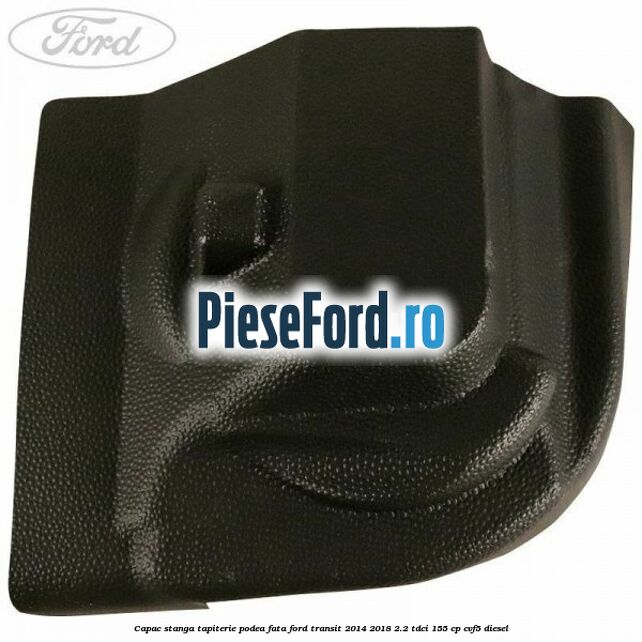 Capac stanga tapiterie podea fata Ford Transit 2014-2018 2.2 TDCi 155 cp CVF5 diesel