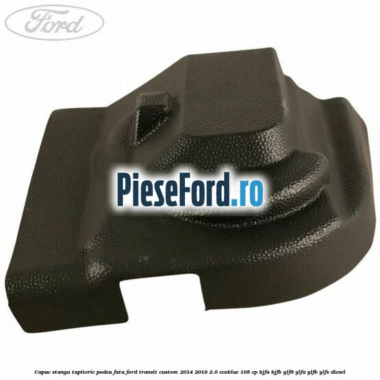 Capac stanga tapiterie podea fata Ford Transit Custom 2014-2018 2.0 EcoBlue 105 cp BJFA, BJFB, YLF6, YLFA, YLFB, YLFS diesel