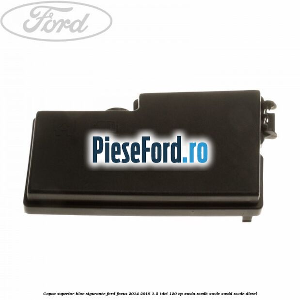 Capac superior bloc sigurante Ford Focus 2014-2018 1.5 TDCi 120 cp XWDA, XWDB, XWDC, XWDD, XWDE diesel