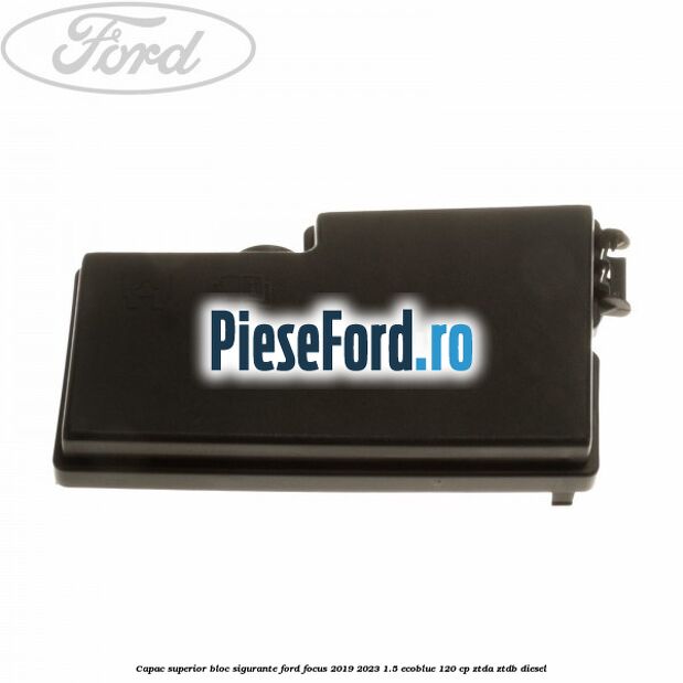 Capac superior bloc sigurante Ford Focus 2019-2023 1.5 EcoBlue 120 cp ZTDA, ZTDB diesel