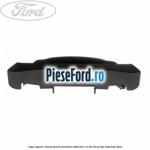 Capac superior coloana directie Ford Fiesta 2008-2012 1.6 TDCi 90 cp Capac superior coloana directie Ford Fiesta 2008-2012 1.6 TDCi 90 cp HHJC, HHJD, HHJE diesel