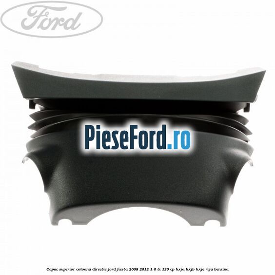 Capac superior coloana directie Ford Fiesta 2008-2012 1.6 Ti 120 cp Capac superior coloana directie Ford Fiesta 2008-2012 1.6 Ti 120 cp HXJA, HXJB, HXJE, RVJA benzina