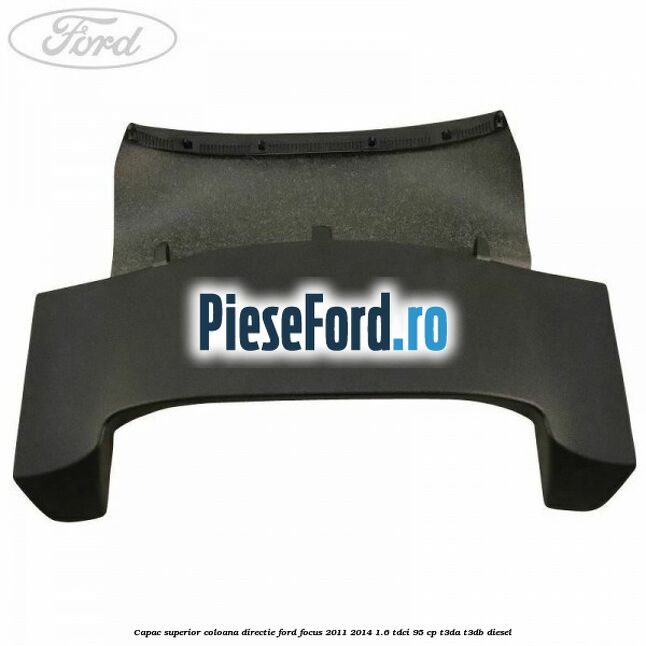 Capac superior coloana directie Ford Focus 2011-2014 1.6 TDCi 95 cp Capac superior coloana directie Ford Focus 2011-2014 1.6 TDCi 95 cp T3DA, T3DB diesel