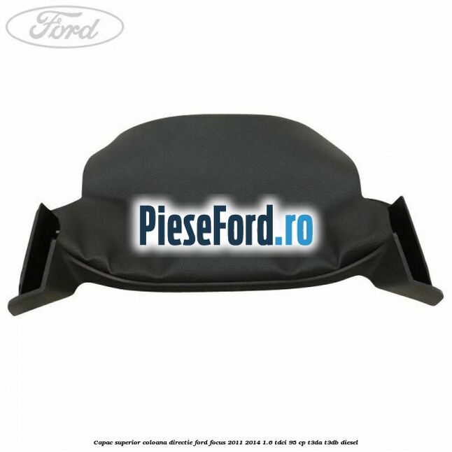 Capac superior coloana directie Ford Focus 2011-2014 1.6 TDCi 95 cp Capac superior coloana directie Ford Focus 2011-2014 1.6 TDCi 95 cp T3DA, T3DB diesel