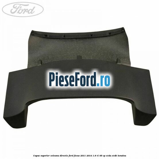 Capac superior coloana directie Ford Focus 2011-2014 1.6 Ti 85 cp Capac superior coloana directie Ford Focus 2011-2014 1.6 Ti 85 cp XTDA, XTDB benzina