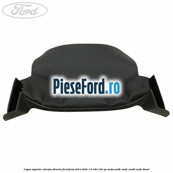 Capac superior coloana directie Ford Focus 2014-2018 1.5 TDCi 120 cp Capac superior coloana directie Ford Focus 2014-2018 1.5 TDCi 120 cp XWDA, XWDB, XWDC, XWDD, XWDE diesel