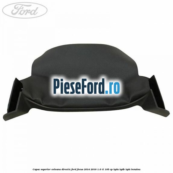 Capac superior coloana directie Ford Focus 2014-2018 1.6 Ti 105 cp Capac superior coloana directie Ford Focus 2014-2018 1.6 Ti 105 cp IQDA, IQDB, IQDC benzina
