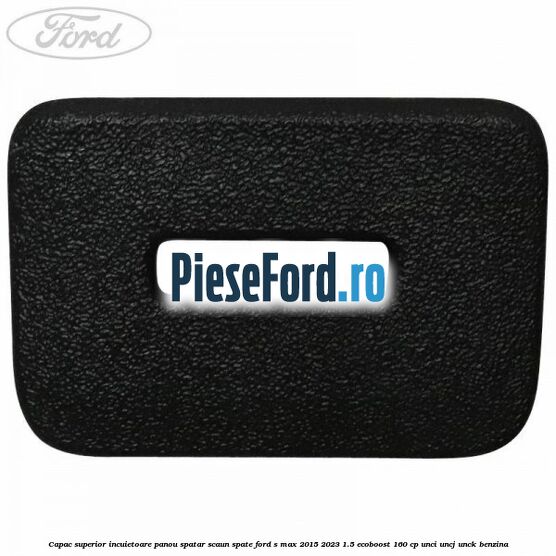 Capac superior incuietoare panou spatar scaun spate Ford S-Max 2015-2023 1.5 EcoBoost 160 cp UNCI, UNCJ, UNCK benzina