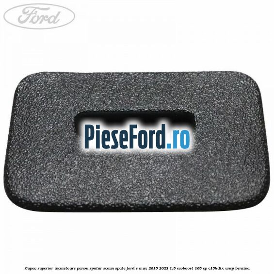 Capac superior incuietoare panou spatar scaun spate Ford S-Max 2015-2023 1.5 EcoBoost 165 cp C15HDTX, UNCP benzina