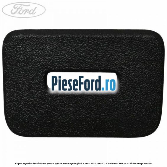Capac superior incuietoare panou spatar scaun spate Ford S-Max 2015-2023 1.5 EcoBoost 165 cp C15HDTX, UNCP benzina