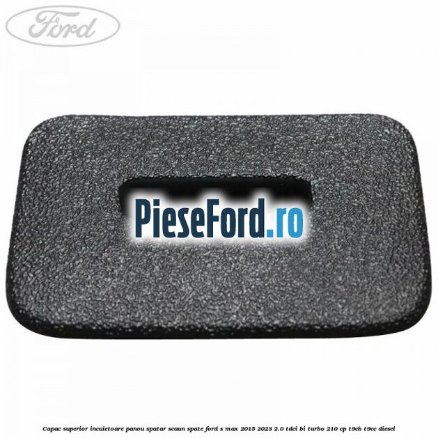 Capac superior incuietoare panou spatar scaun spate Ford S-Max 2015-2023 2.0 TDCi BI-Turbo 210 cp Capac superior incuietoare panou spatar scaun spate Ford S-Max 2015-2023 2.0 TDCi BI-Turbo 210 cp T9CB, T9CC diesel