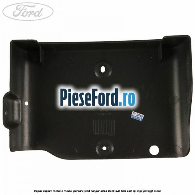Capac suport metalic modul parcare Ford Ranger 2012-2015 2.2 TDCi 120 cp ENPF, GBVAJPF diesel