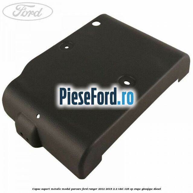 Capac suport metalic modul parcare Ford Ranger 2012-2015 2.2 TDCi 125 cp ENQW, GBVAJQW diesel