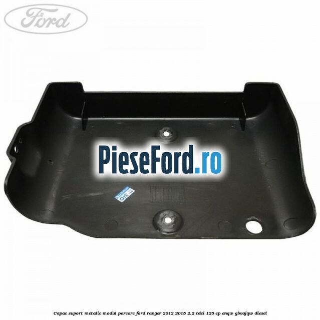 Capac suport metalic modul parcare Ford Ranger 2012-2015 2.2 TDCi 125 cp ENQW, GBVAJQW diesel