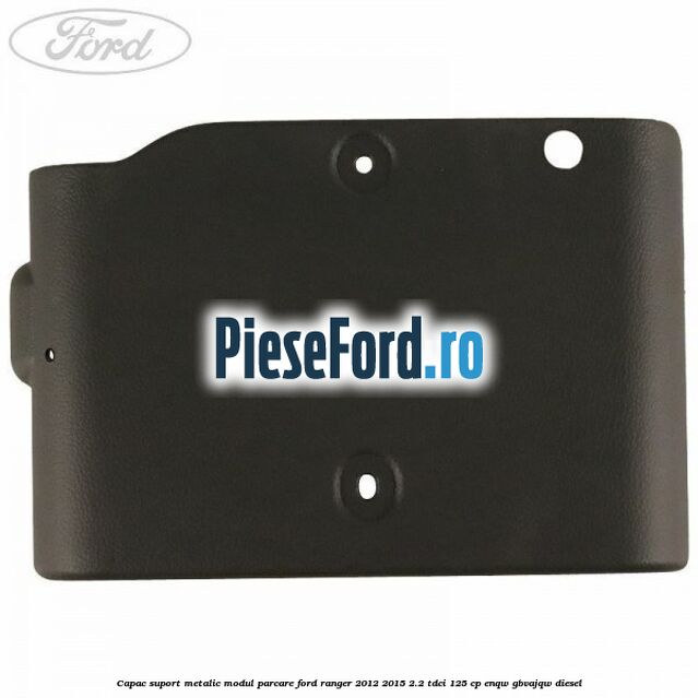 Capac suport metalic modul parcare Ford Ranger 2012-2015 2.2 TDCi 125 cp ENQW, GBVAJQW diesel