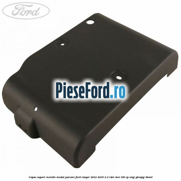 Capac suport metalic modul parcare Ford Ranger 2012-2015 2.2 TDCi 4x4 150 cp ENQJ, GBVAJQJ diesel