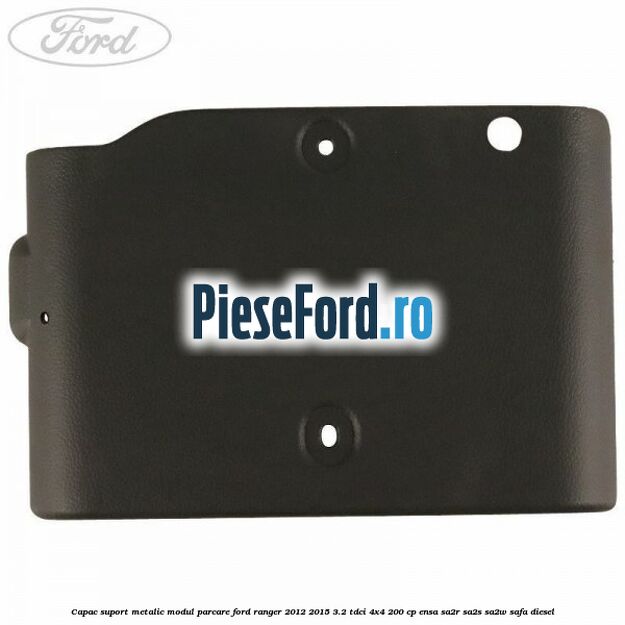Capac suport metalic modul parcare Ford Ranger 2012-2015 3.2 TDCi 4x4 200 cp ENSA, SA2R, SA2S, SA2W, SAFA diesel