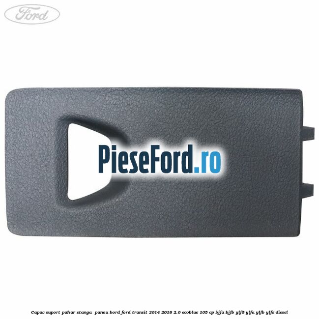 Capac suport pahar stanga  panou bord Ford Transit 2014-2018 2.0 EcoBlue 105 cp BJFA, BJFB, YLF6, YLFA, YLFB, YLFS diesel