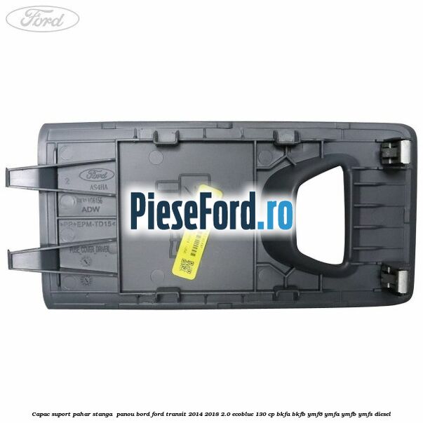 Capac suport pahar stanga  panou bord Ford Transit 2014-2018 2.0 EcoBlue 130 cp BKFA, BKFB, YMF6, YMFA, YMFB, YMFS diesel