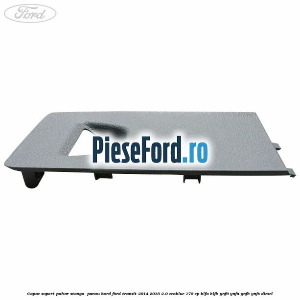 Capac suport pahar stanga  panou bord Ford Transit 2014-2018 2.0 EcoBlue 170 cp BLFA, BLFB, YNF6, YNFA, YNFB, YNFS diesel