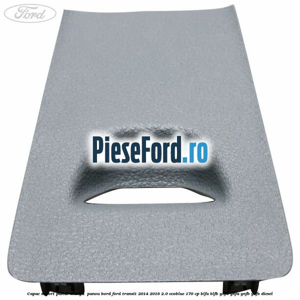 Capac suport pahar stanga  panou bord Ford Transit 2014-2018 2.0 EcoBlue 170 cp BLFA, BLFB, YNF6, YNFA, YNFB, YNFS diesel