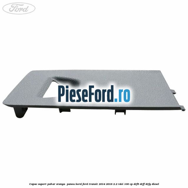Capac suport pahar stanga  panou bord Ford Transit 2014-2018 2.2 TDCi 100 cp DRF5, DRFF, DRFG diesel