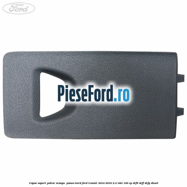 Capac suport pahar stanga  panou bord Ford Transit 2014-2018 2.2 TDCi 100 cp DRF5, DRFF, DRFG diesel