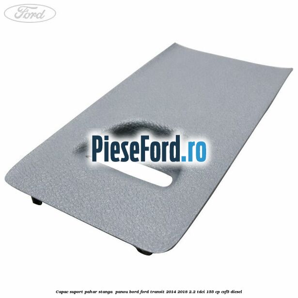 Capac suport pahar stanga  panou bord Ford Transit 2014-2018 2.2 TDCi 155 cp CVF5 diesel