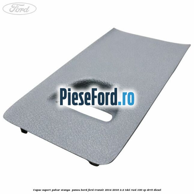 Capac suport pahar stanga  panou bord Ford Transit 2014-2018 2.2 TDCi RWD 100 cp DRR5 diesel