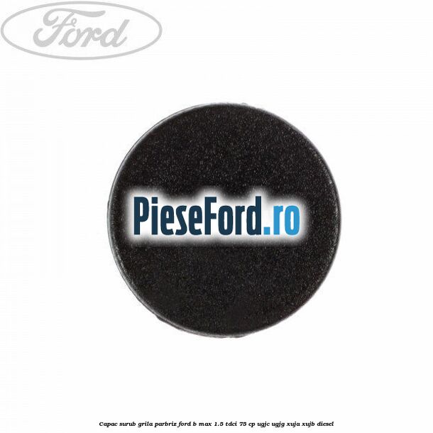 Capac surub grila parbriz Ford B-Max 1.5 TDCi 75 cp UGJC, UGJG, XUJA, XUJB diesel