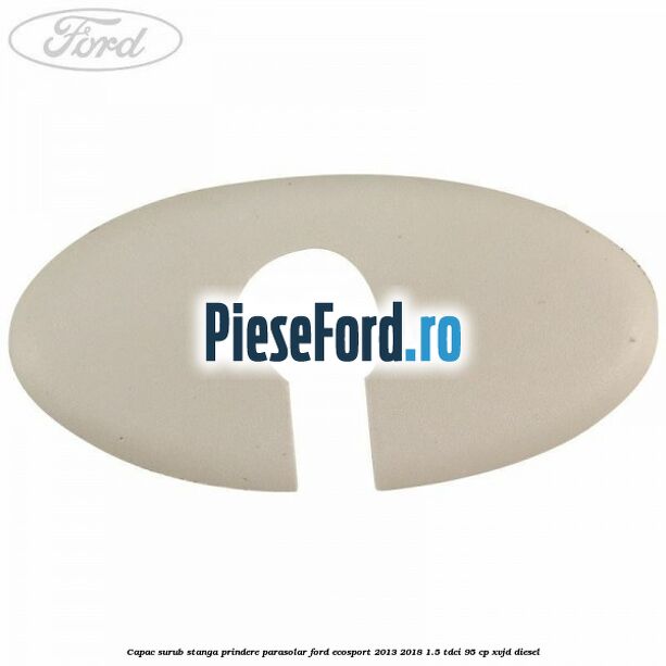 Capac surub stanga prindere parasolar Ford EcoSport 2013-2018 1.5 TDCi 95 cp XVJD diesel
