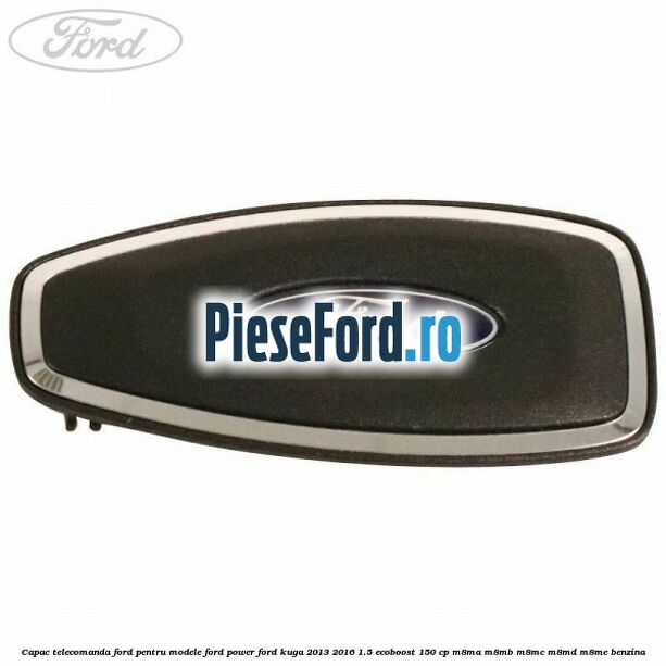 Capac telecomanda Ford pentru modele Ford Power Ford Kuga 2013-2016 1.5 EcoBoost 150 cp Capac telecomanda Ford pentru modele Ford Power Ford Kuga 2013-2016 1.5 EcoBoost 150 cp M8MA, M8MB, M8MC, M8MD, M8ME benzina