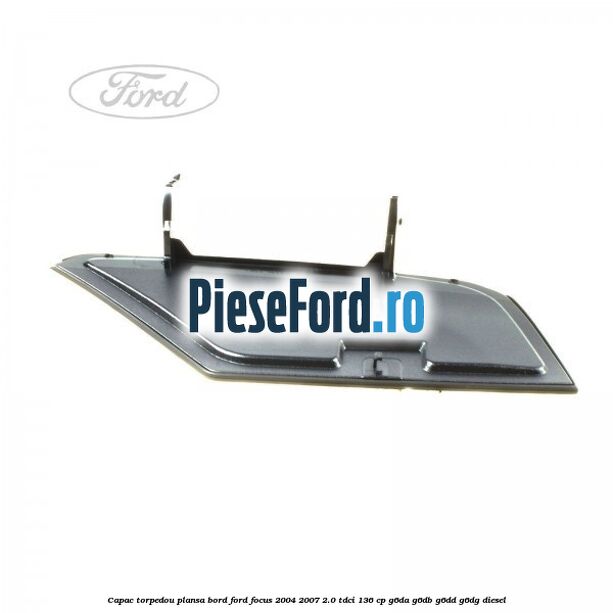Capac torpedou plansa bord Ford Focus 2004-2007 2.0 TDCi 136 cp G6DA, G6DB, G6DD, G6DG diesel