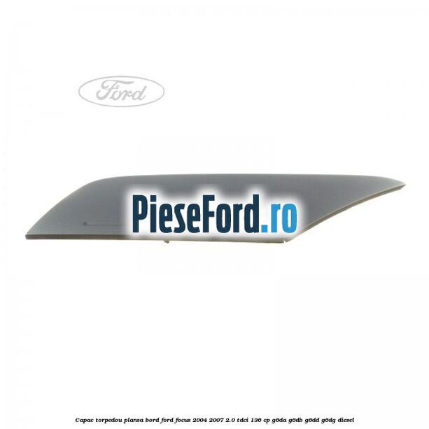 Capac torpedou plansa bord Ford Focus 2004-2007 2.0 TDCi 136 cp G6DA, G6DB, G6DD, G6DG diesel