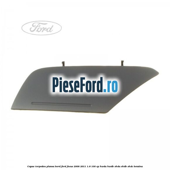 Capac torpedou plansa bord Ford Focus 2008-2011 1.6 100 cp Capac torpedou plansa bord Ford Focus 2008-2011 1.6 100 cp HWDA, HWDB, SHDA, SHDB, SHDC benzina