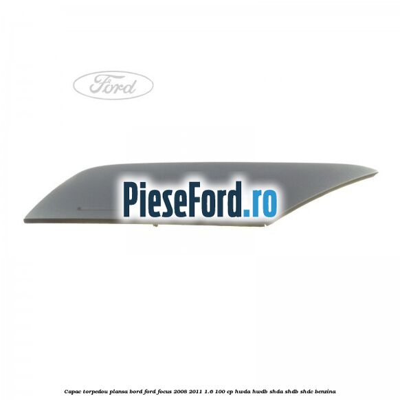 Capac torpedou plansa bord Ford Focus 2008-2011 1.6 100 cp Capac torpedou plansa bord Ford Focus 2008-2011 1.6 100 cp HWDA, HWDB, SHDA, SHDB, SHDC benzina