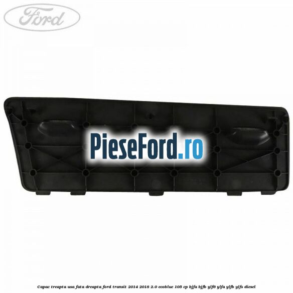 Capac treapta usa fata dreapta Ford Transit 2014-2018 2.0 EcoBlue 105 cp BJFA, BJFB, YLF6, YLFA, YLFB, YLFS diesel