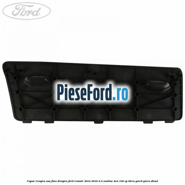 Capac treapta usa fata dreapta Ford Transit 2014-2018 2.0 EcoBlue 4x4 130 cp BKRA, YMR6, YMRA diesel