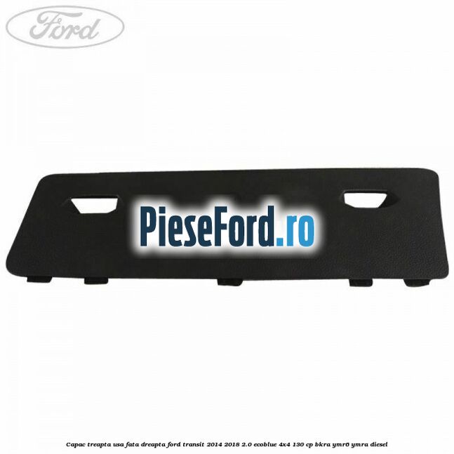 Capac treapta usa fata dreapta Ford Transit 2014-2018 2.0 EcoBlue 4x4 130 cp BKRA, YMR6, YMRA diesel