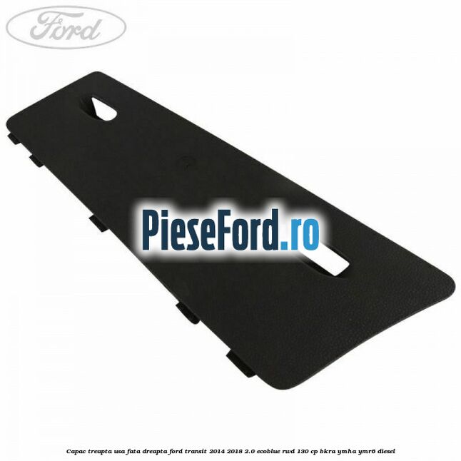 Capac treapta usa fata dreapta Ford Transit 2014-2018 2.0 EcoBlue RWD 130 cp BKRA, YMHA, YMR6 diesel