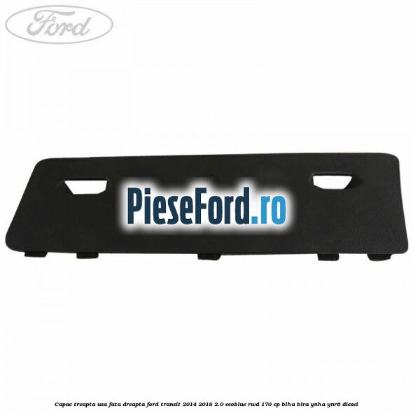 Capac treapta usa fata dreapta Ford Transit 2014-2018 2.0 EcoBlue RWD 170 cp BLHA, BLRA, YNHA, YNR6 diesel