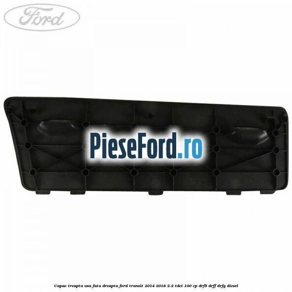 Capac treapta usa fata dreapta Ford Transit 2014-2018 2.2 TDCi 100 cp DRF5, DRFF, DRFG diesel