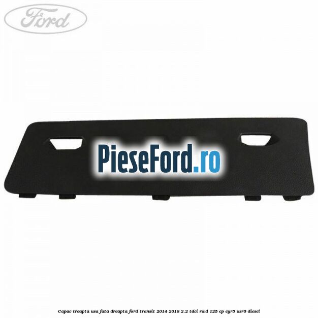 Capac treapta usa fata dreapta Ford Transit 2014-2018 2.2 TDCi RWD 125 cp CYR5, USR6 diesel