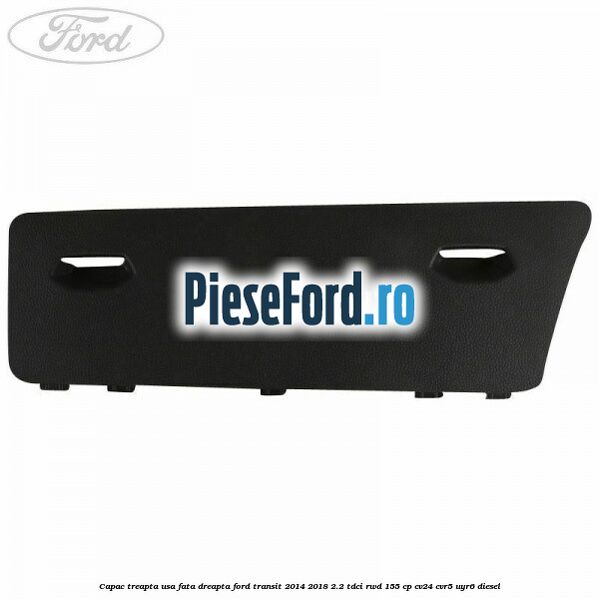 Capac treapta usa fata dreapta Ford Transit 2014-2018 2.2 TDCi RWD 155 cp CV24, CVR5, UYR6 diesel