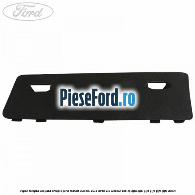 Capac treapta usa fata dreapta Ford Transit Custom 2014-2018 2.0 EcoBlue 105 cp BJFA, BJFB, YLF6, YLFA, YLFB, YLFS diesel
