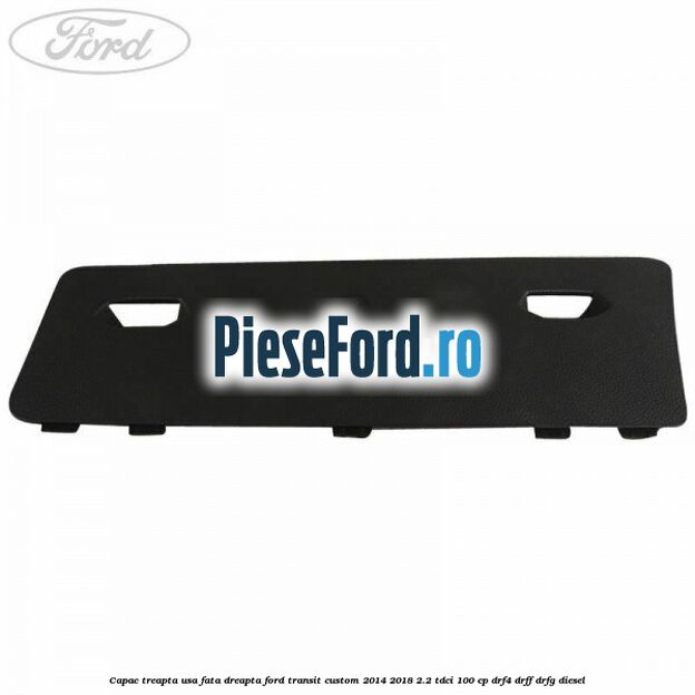 Capac treapta usa fata dreapta Ford Transit Custom 2014-2018 2.2 TDCi 100 cp Capac treapta usa fata dreapta Ford Transit Custom 2014-2018 2.2 TDCi 100 cp DRF4, DRFF, DRFG diesel