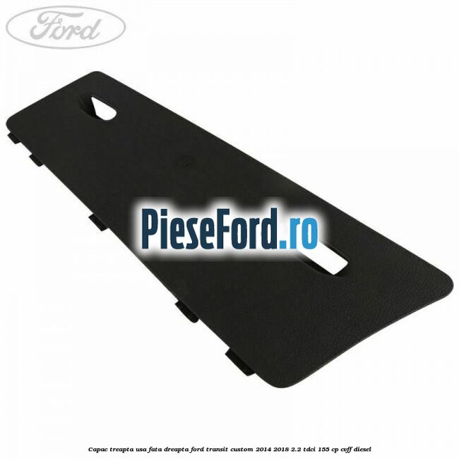 Capac treapta usa fata dreapta Ford Transit Custom 2014-2018 2.2 TDCi 155 cp CVFF diesel