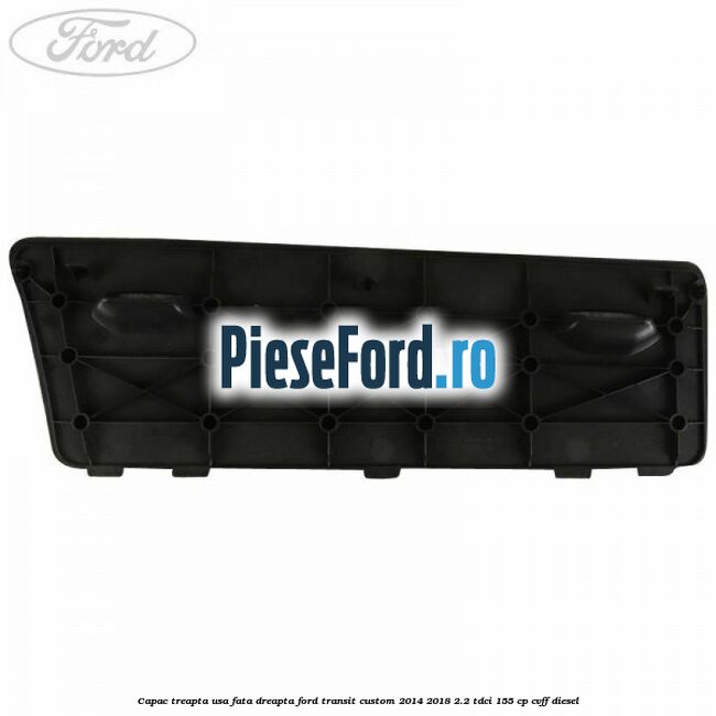 Capac treapta usa fata dreapta Ford Transit Custom 2014-2018 2.2 TDCi 155 cp Capac treapta usa fata dreapta Ford Transit Custom 2014-2018 2.2 TDCi 155 cp CVFF diesel