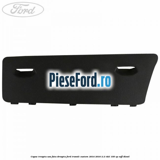 Capac treapta usa fata dreapta Ford Transit Custom 2014-2018 2.2 TDCi 155 cp Capac treapta usa fata dreapta Ford Transit Custom 2014-2018 2.2 TDCi 155 cp CVFF diesel